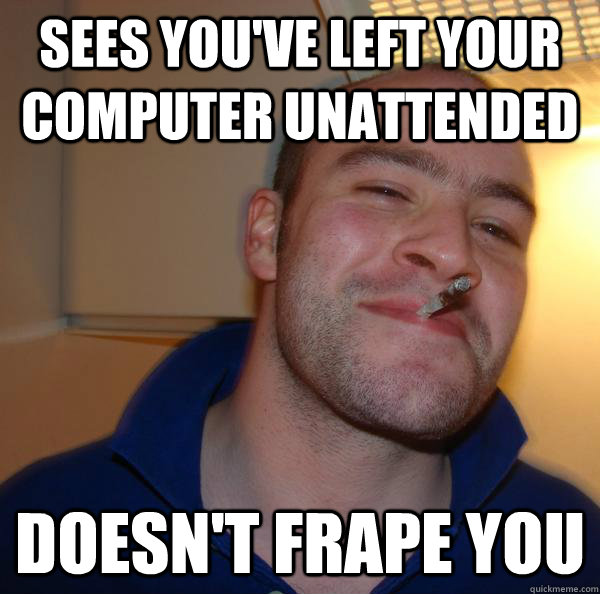 sees youve left your computer unattended doesnt frape you - Good Guy Greg