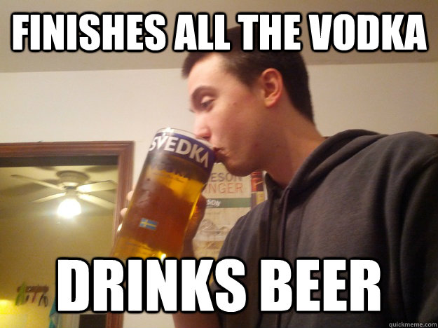 finishes all the vodka drinks beer - Thirsty College Senior