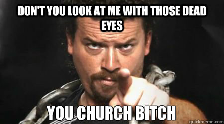 dont you look at me with those dead eyes you church bitch - kenny powers