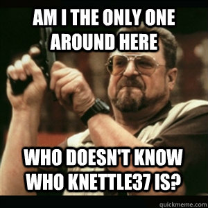 am i the only one around here who doesnt know who knettle37 - AM I THE ONLY ONE AROUND HERE