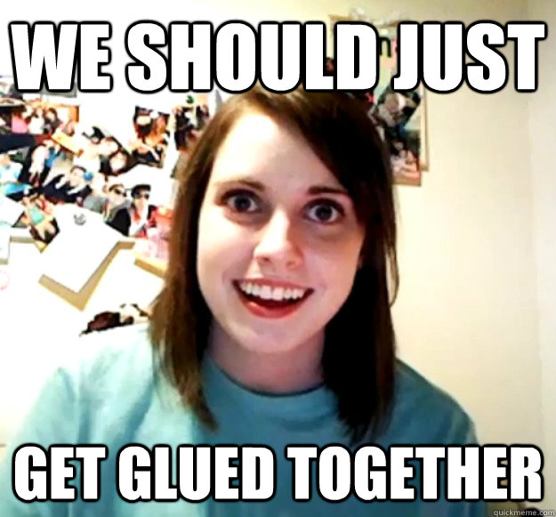 we should just get glued together - Overly Attached Girlfriend