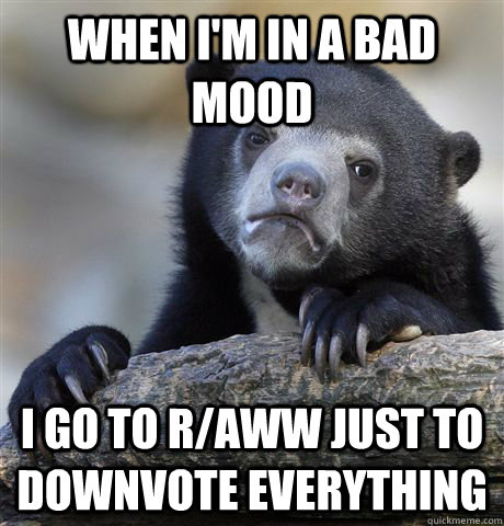 when im in a bad mood i go to raww just to downvote everyt - Confession Bear