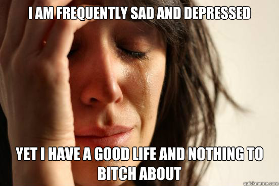 i am frequently sad and depressed yet i have a good life and - First World Problems
