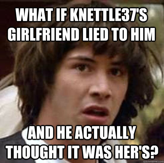 what if knettle37s girlfriend lied to him and he actually t - conspiracy keanu