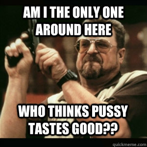 am i the only one around here who thinks pussy tastes good - AM I THE ONLY ONE AROUND HERE