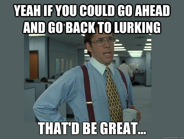 yeah if you could go ahead and go back to lurking thatd be - Office Space Lumbergh