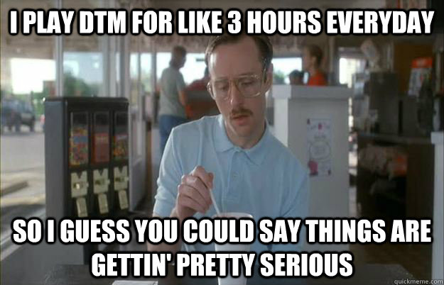 i play dtm for like 3 hours everyday so i guess you could sa -