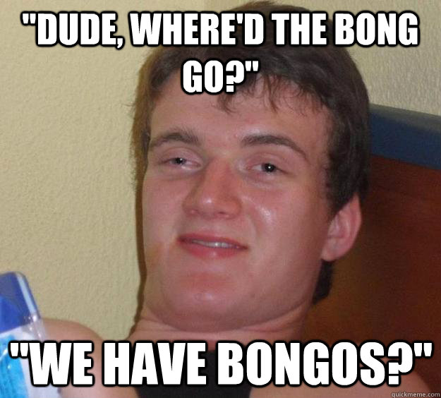 dude whered the bong go we have bongos - 10 Guy