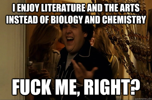 i enjoy literature and the arts instead of biology and chemi - Fuck Me, Right