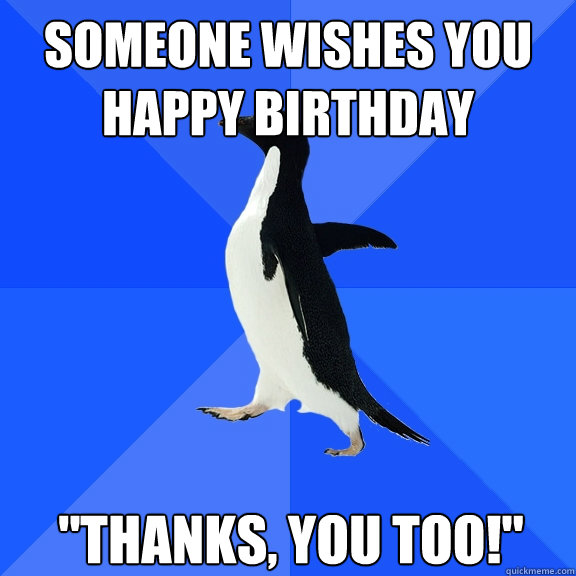 someone wishes you happy birthday thanks you too - Socially Awkward Penguin