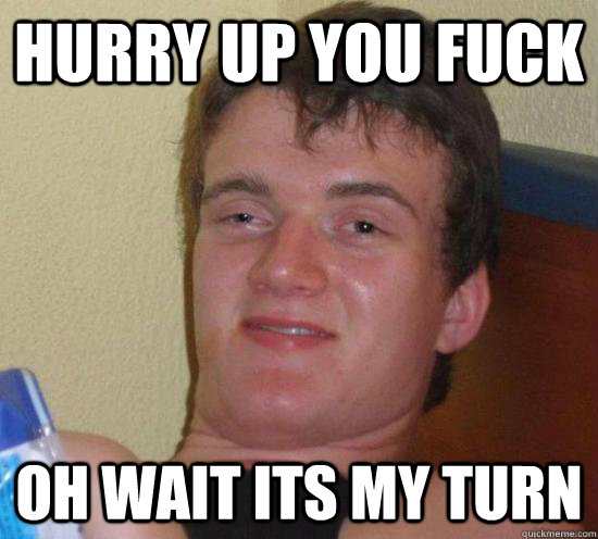 hurry up you fuck oh wait its my turn - Really High Guy