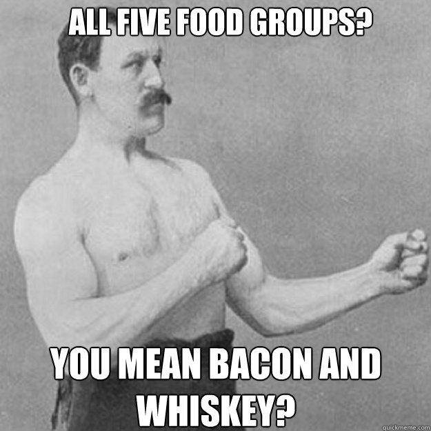 all five food groups you mean bacon and whiskey - overly manly man