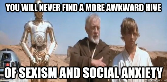 you will never find a more awkward hive of sexism and social -