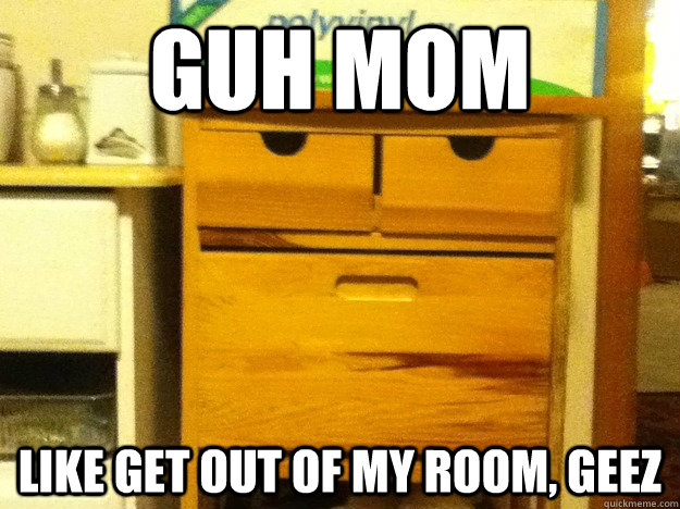 guh mom like get out of my room geez -