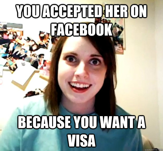 you accepted her on facebook because you want a visa - Overly Attached Girlfriend