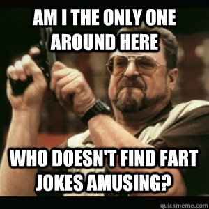 am i the only one around here who doesnt find fart jokes am - AM I THE ONLY ONE AROUND HERE