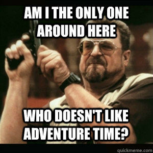 am i the only one around here who doesnt like adventure tim - AM I THE ONLY ONE AROUND HERE