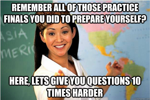 remember all of those practice finals you did to prepare you - Scumbag Teacher