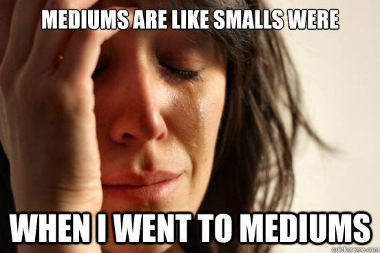 mediums are like smalls were when i went to mediums - First World Problems