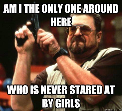 am i the only one around here who is never stared at by girl - Am I The Only One Around Here