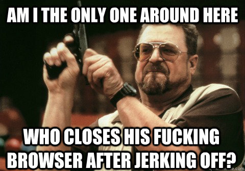 am i the only one around here who closes his fucking browser - Am I the only one