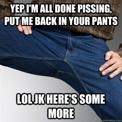 yep im all done pissing put me back in your pants lol jk h - Scumbag Penis