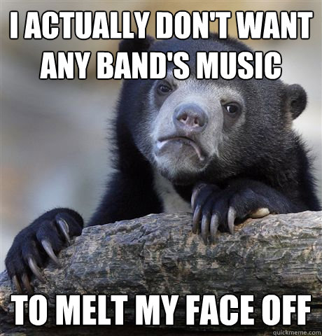 i actually dont want any bands music to melt my face off - Confession Bear