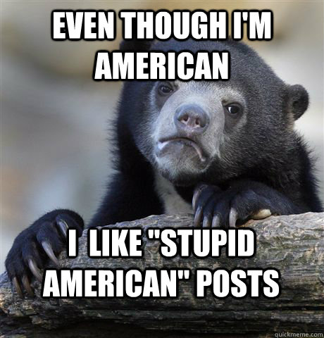even though im american i like stupid american posts - Confession Bear