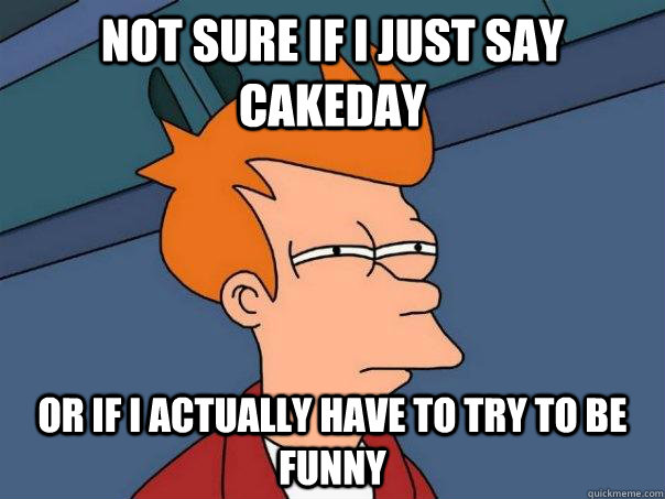 not sure if i just say cakeday or if i actually have to try - Futurama Fry