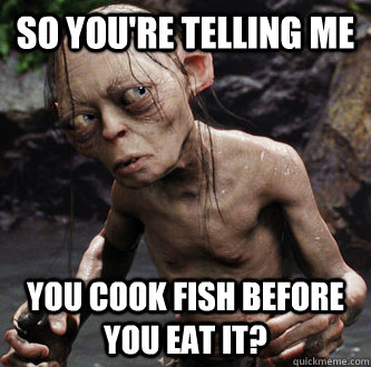 so youre telling me you cook fish before you eat it -