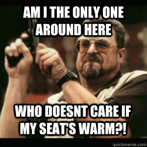 am i the only one around here who doesnt care if my seats w - AM I THE ONLY ONE AROUND HERE