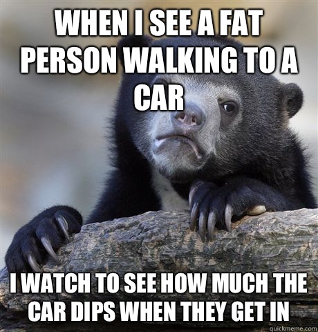When i see a fat person walking to a car i watch to see how - Confession Bear