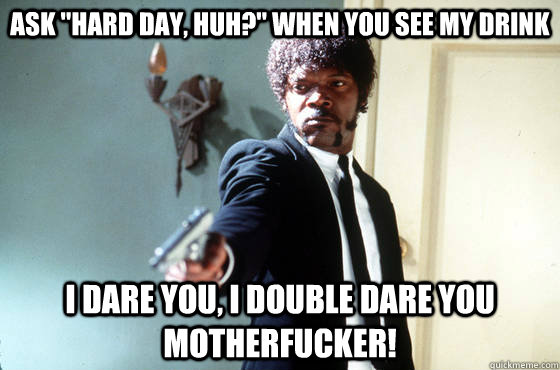 ask hard day huh when you see my drink i dare you i dou - I Double Dare You