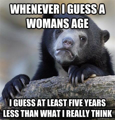 whenever i guess a womans age i guess at least five years le - Confession Bear