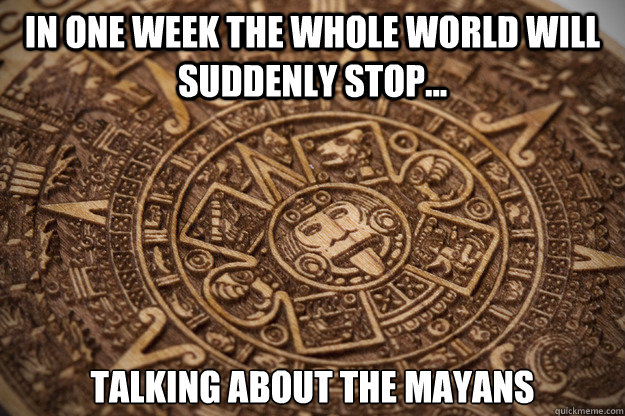 in one week the whole world will suddenly stop talking ab - Bad Luck Mayan
