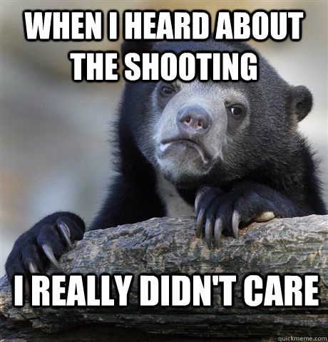 when i heard about the shooting i really didnt care - Confession Bear