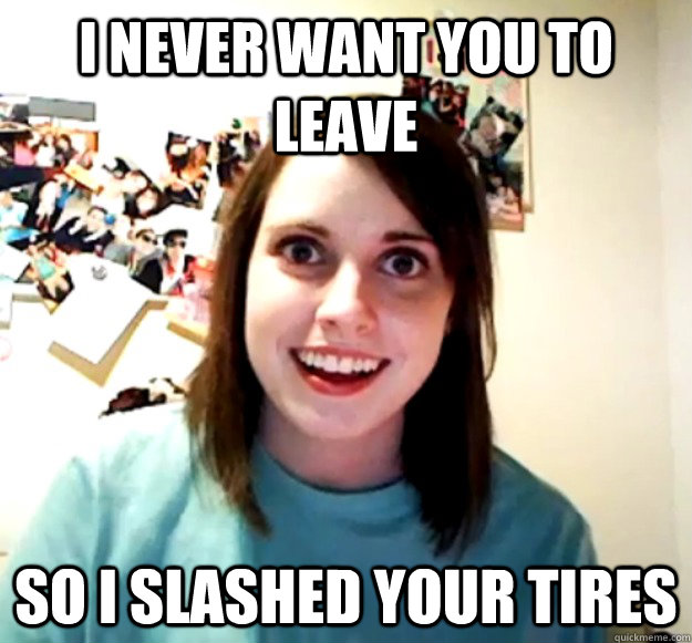 i never want you to leave so i slashed your tires - Overly Attached Girlfriend
