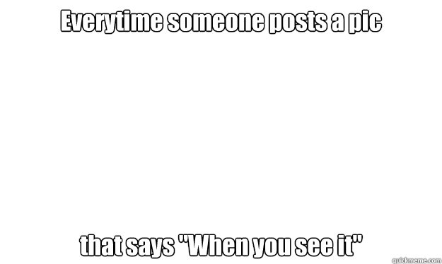 everytime someone posts a pic that says when you see it - blank