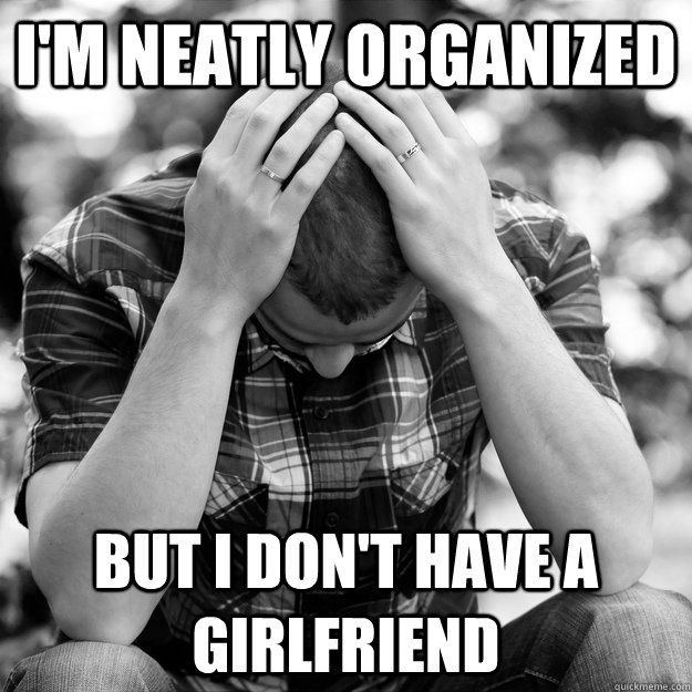 im neatly organized but i dont have a girlfriend - First world man problems