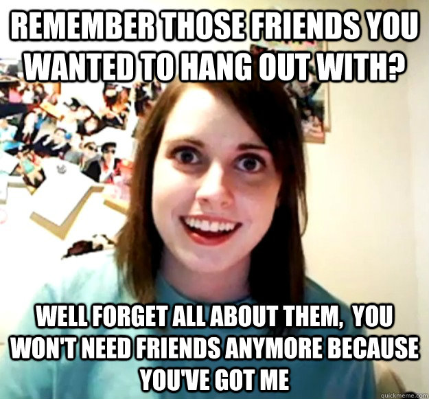 remember those friends you wanted to hang out with well fo - Overly Attached Girlfriend