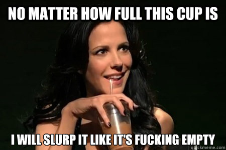 no matter how full this cup is i will slurp it like its fuc -