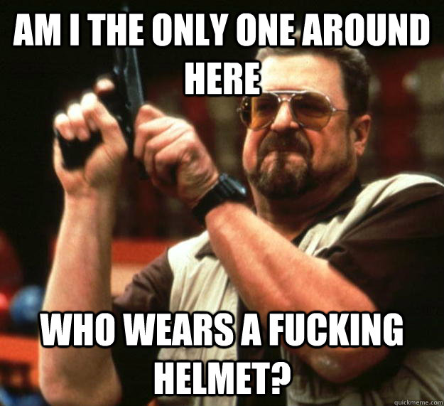 am i the only one around here who wears a fucking helmet - Angry Walter