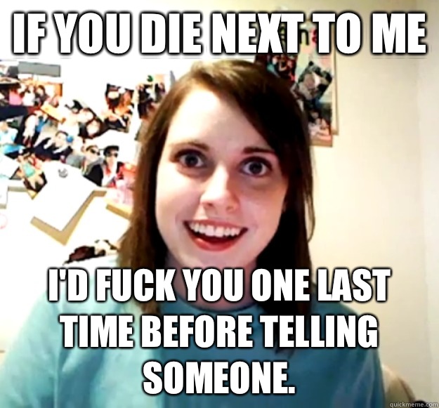 If you die next to me Id fuck you one last time before telli - Overly Attached Girlfriend