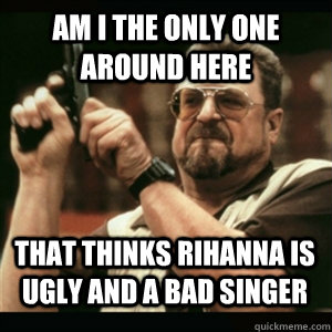 am i the only one around here that thinks rihanna is ugly an - AM I THE ONLY ONE AROUND HERE