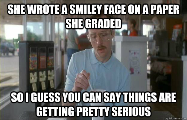 she wrote a smiley face on a paper she graded so i guess yo - Things are getting pretty serious