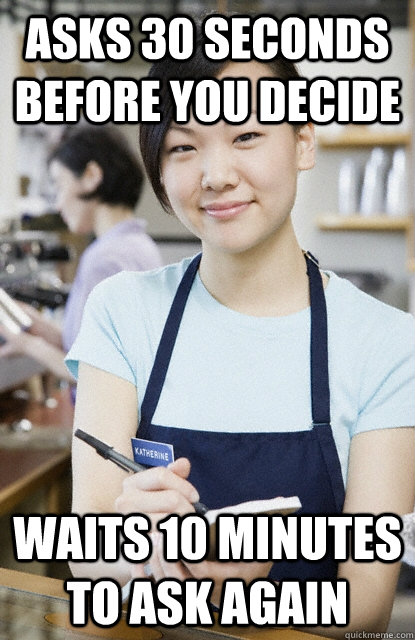 asks 30 seconds before you decide waits 10 minutes to ask ag - Waitress