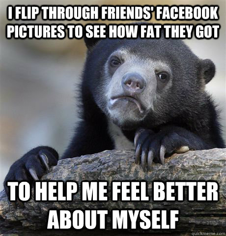 i flip through friends facebook pictures to see how fat the - Confession Bear