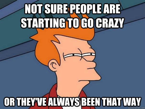 not sure people are starting to go crazy or theyve always b - Futurama Fry