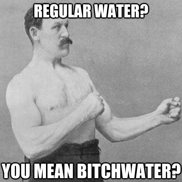regular water you mean bitchwater - overly manly man
