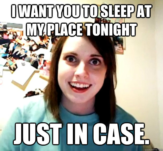 i want you to sleep at my place tonight just in case - Overly Attached Girlfriend